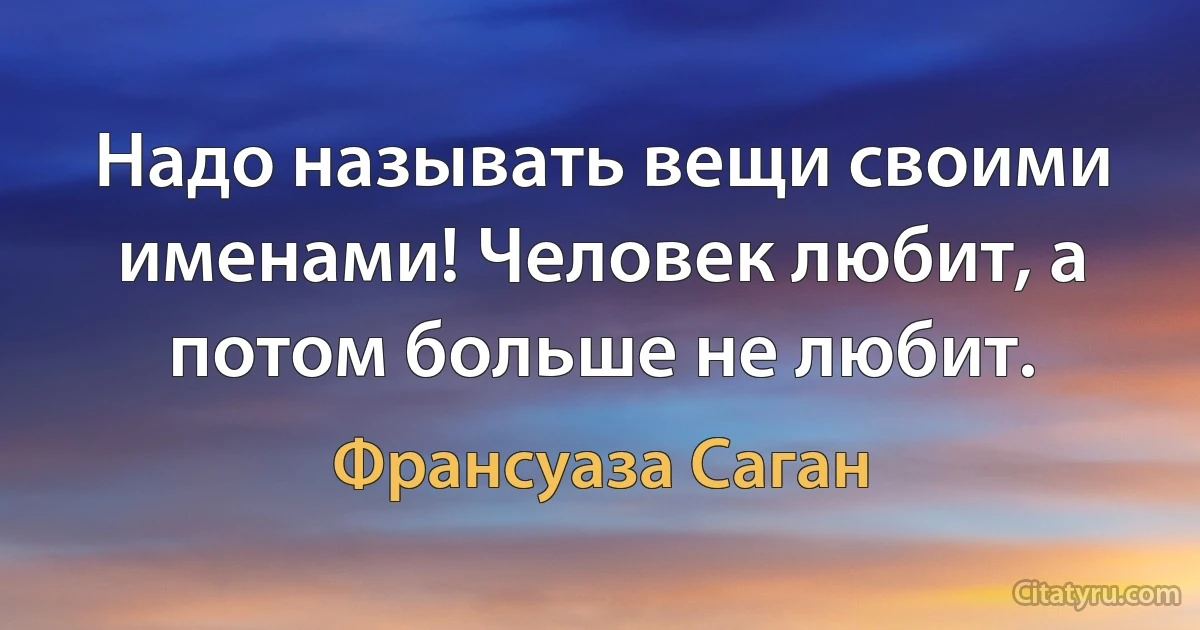 Надо называть вещи своими именами! Человек любит, а потом больше не любит. (Франсуаза Саган)