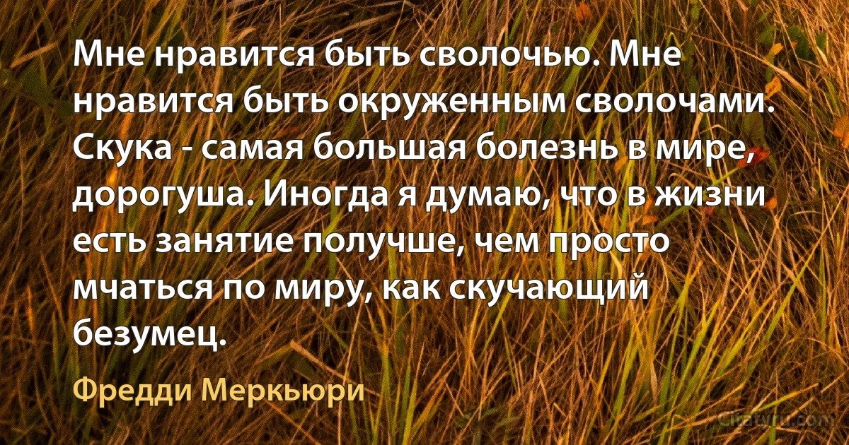 Мне нравится быть сволочью. Мне нравится быть окруженным сволочами. Скука - самая большая болезнь в мире, дорогуша. Иногда я думаю, что в жизни есть занятие получше, чем просто мчаться по миру, как скучающий безумец. (Фредди Меркьюри)