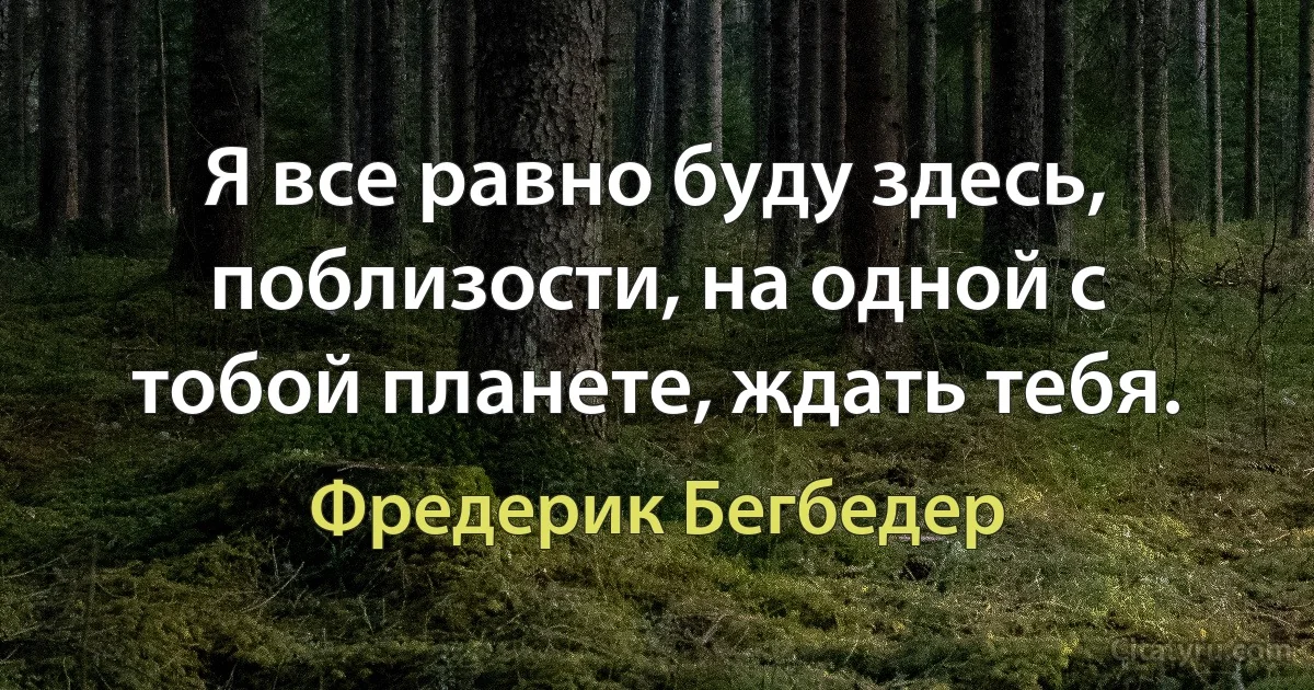 Я все равно буду здесь, поблизости, на одной с тобой планете, ждать тебя. (Фредерик Бегбедер)