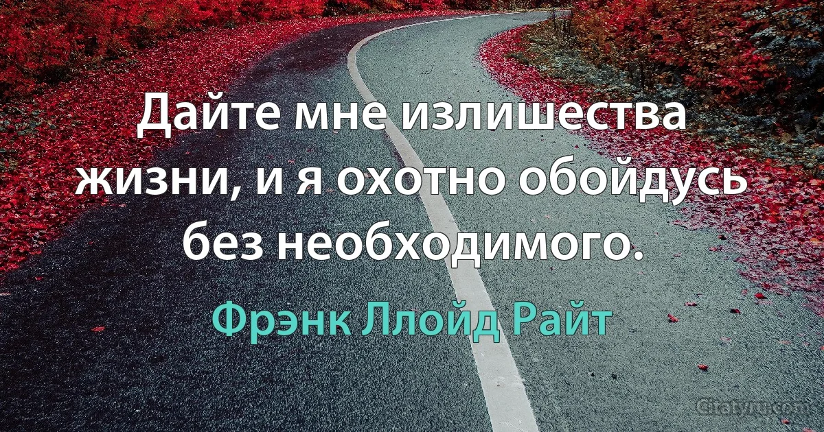 Дайте мне излишества жизни, и я охотно обойдусь без необходимого. (Фрэнк Ллойд Райт)