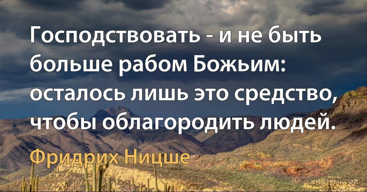 Господствовать - и не быть больше рабом Божьим: осталось лишь это средство, чтобы облагородить людей. (Фридрих Ницше)