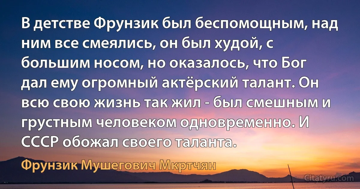 В детстве Фрунзик был беспомощным, над ним все смеялись, он был худой, с большим носом, но оказалось, что Бог дал ему огромный актёрский талант. Он всю свою жизнь так жил - был смешным и грустным человеком одновременно. И СССР обожал своего таланта. (Фрунзик Мушегович Мкртчян)