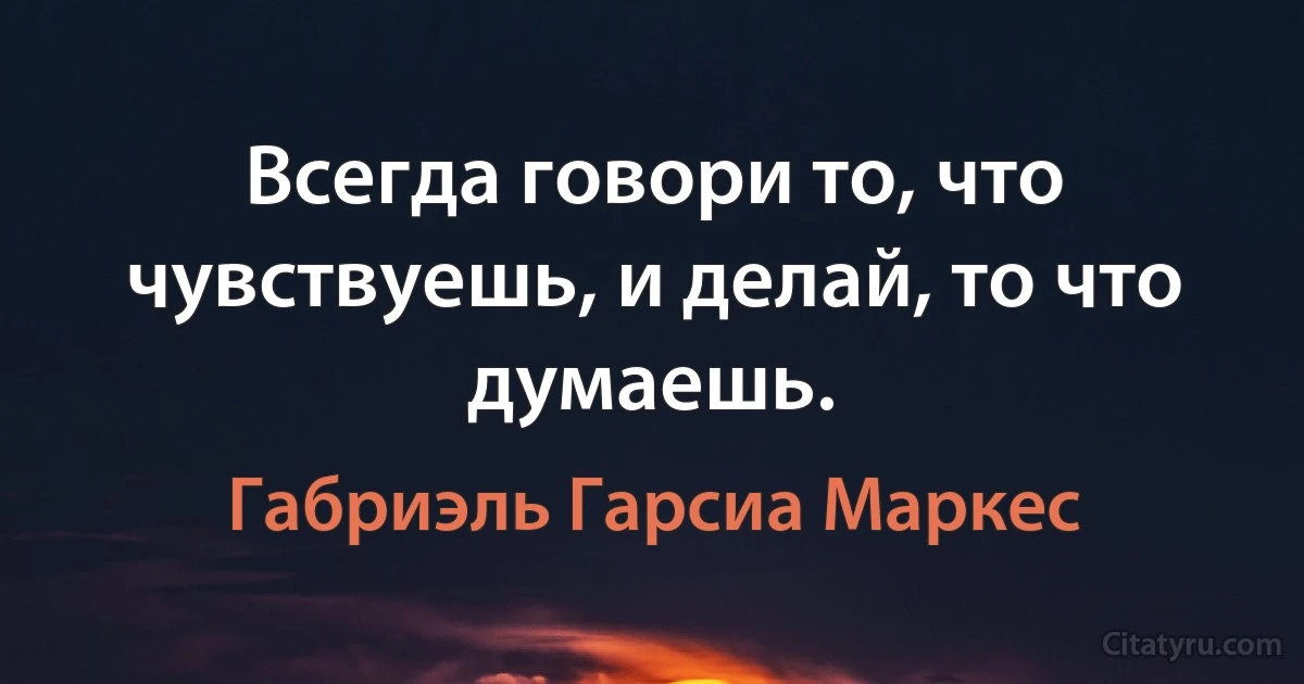 Всегда говори то, что чувствуешь, и делай, то что думаешь. (Габриэль Гарсиа Маркес)