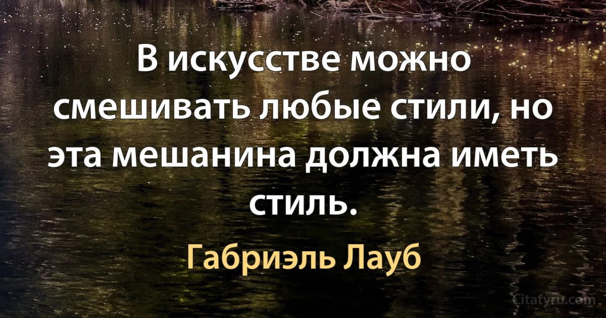 В искусстве можно смешивать любые стили, но эта мешанина должна иметь стиль. (Габриэль Лауб)