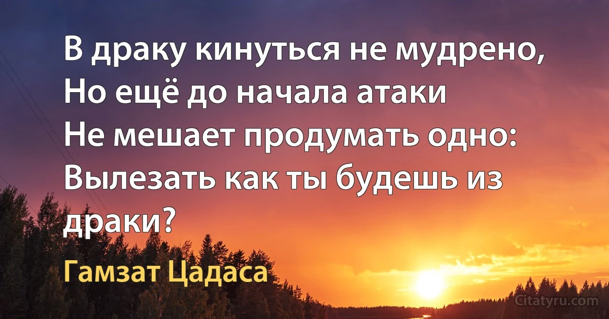 В драку кинуться не мудрено,
Но ещё до начала атаки
Не мешает продумать одно:
Вылезать как ты будешь из драки? (Гамзат Цадаса)