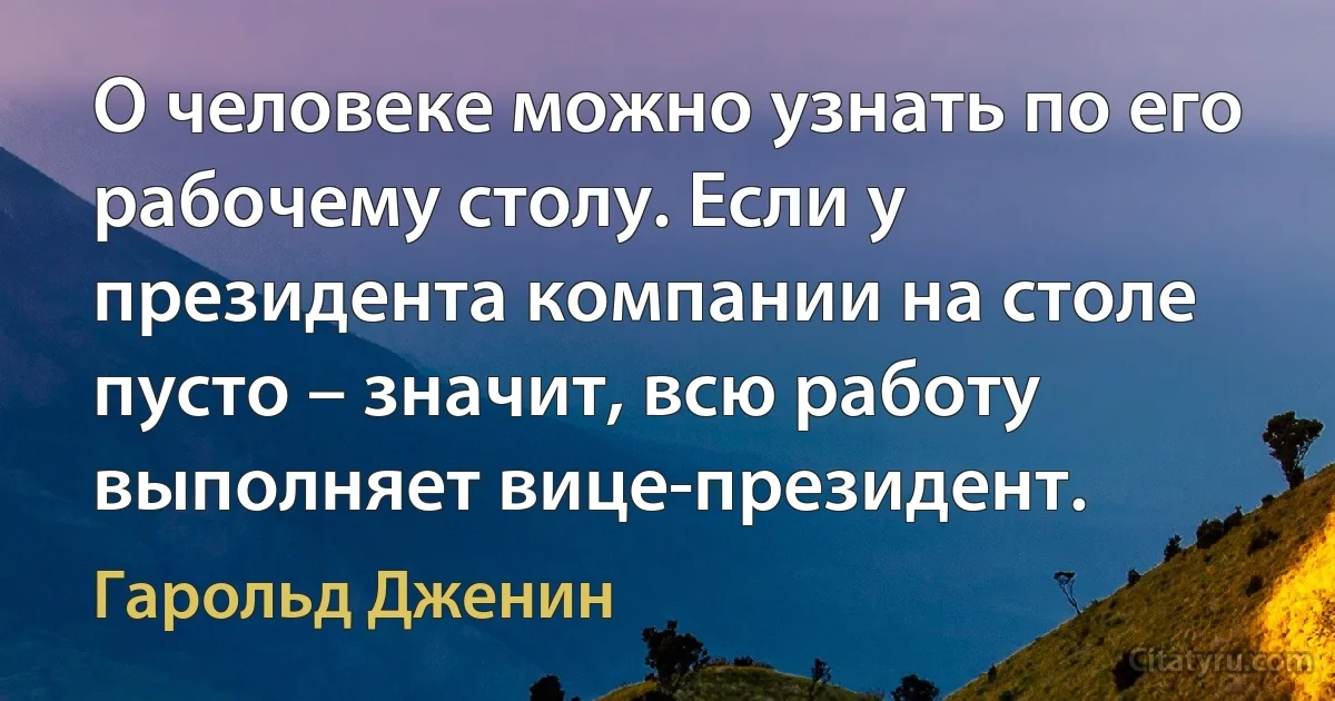 О человеке можно узнать по его рабочему столу. Если у президента компании на столе пусто – значит, всю работу выполняет вице-президент. (Гарольд Дженин)