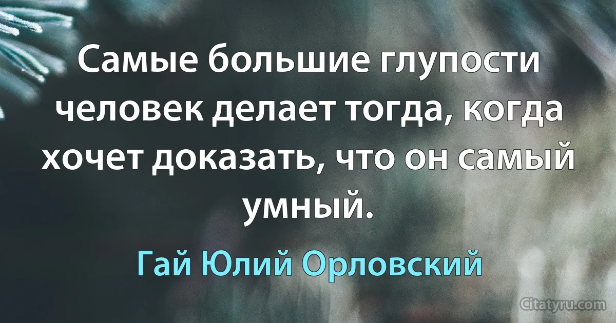 Самые большие глупости человек делает тогда, когда хочет доказать, что он самый умный. (Гай Юлий Орловский)