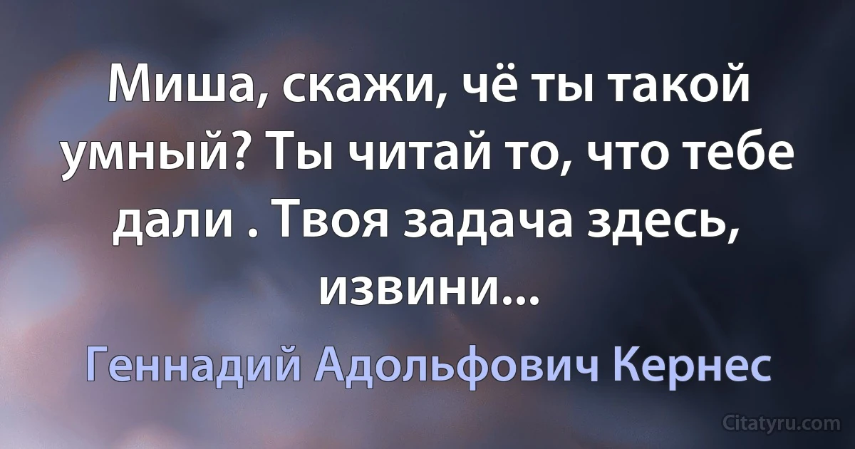 Миша, скажи, чё ты такой умный? Ты читай то, что тебе дали . Твоя задача здесь, извини... (Геннадий Адольфович Кернес)