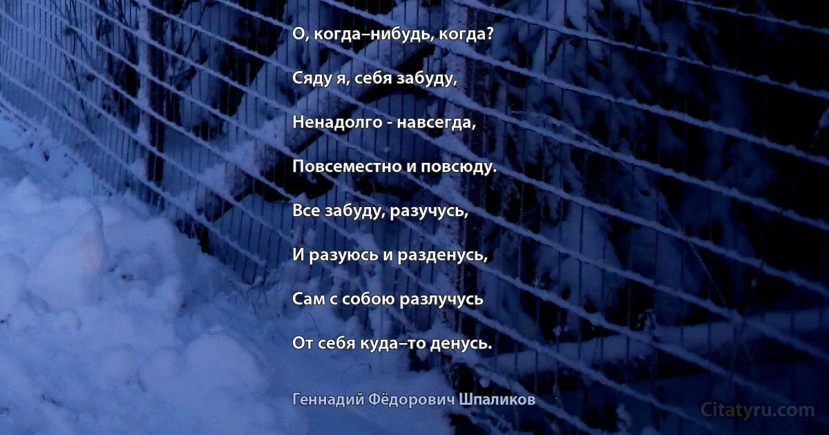 О, когда–нибудь, когда?

Сяду я, себя забуду,

Ненадолго - навсегда,

Повсеместно и повсюду.

Все забуду, разучусь,

И разуюсь и разденусь,

Сам с собою разлучусь

От себя куда–то денусь. (Геннадий Фёдорович Шпаликов)