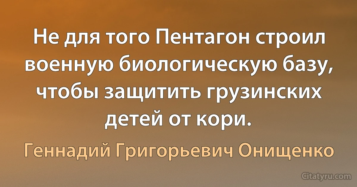 Не для того Пентагон строил военную биологическую базу, чтобы защитить грузинских детей от кори. (Геннадий Григорьевич Онищенко)