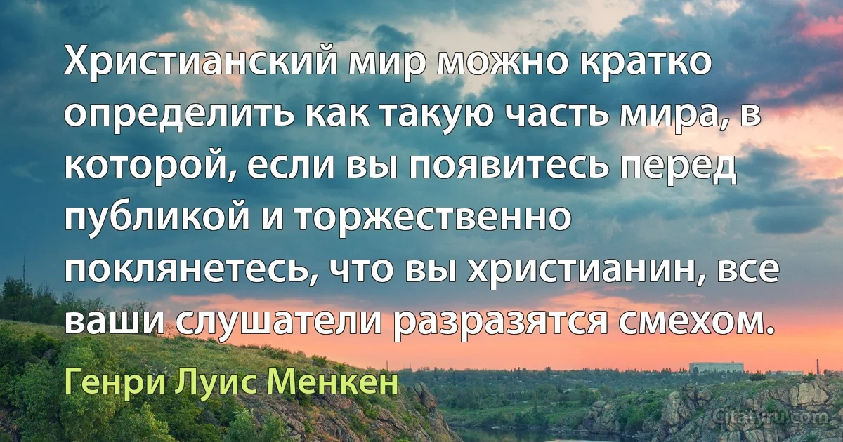 Христианский мир можно кратко определить как такую часть мира, в которой, если вы появитесь перед публикой и торжественно поклянетесь, что вы христианин, все ваши слушатели разразятся смехом. (Генри Луис Менкен)