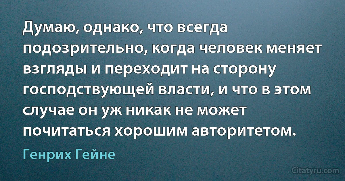 Думаю, однако, что всегда подозрительно, когда человек меняет взгляды и переходит на сторону господствующей власти, и что в этом случае он уж никак не может почитаться хорошим авторитетом. (Генрих Гейне)