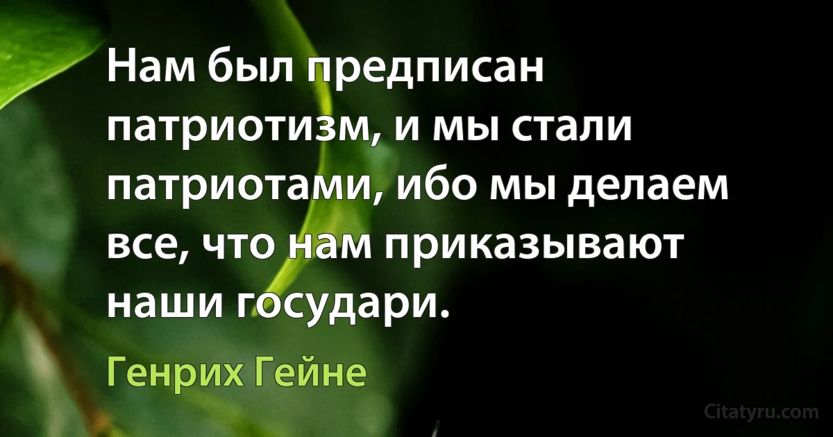 Нам был предписан патриотизм, и мы стали патриотами, ибо мы делаем все, что нам приказывают наши государи. (Генрих Гейне)