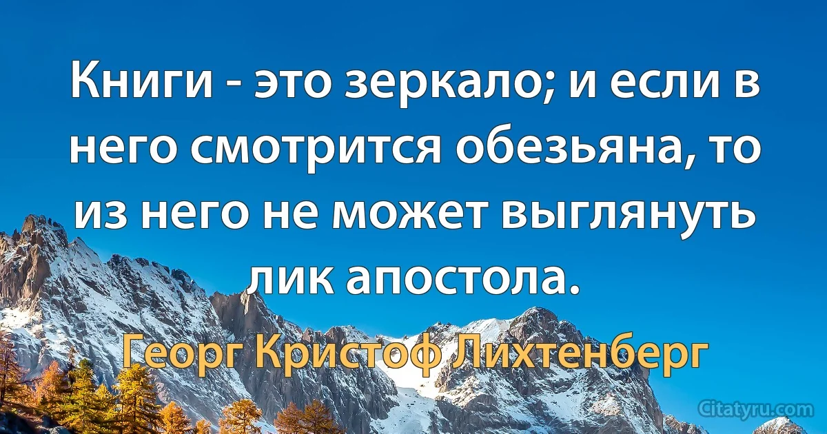 Книги - это зеркало; и если в него смотрится обезьяна, то из него не может выглянуть лик апостола. (Георг Кристоф Лихтенберг)