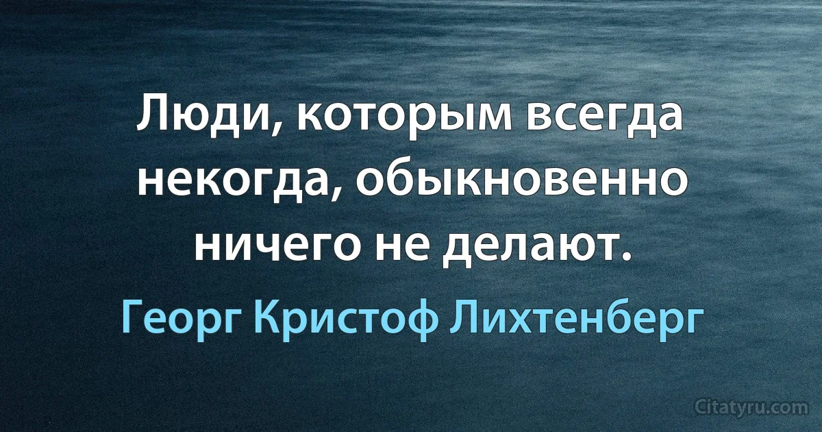 Люди, которым всегда некогда, обыкновенно ничего не делают. (Георг Кристоф Лихтенберг)