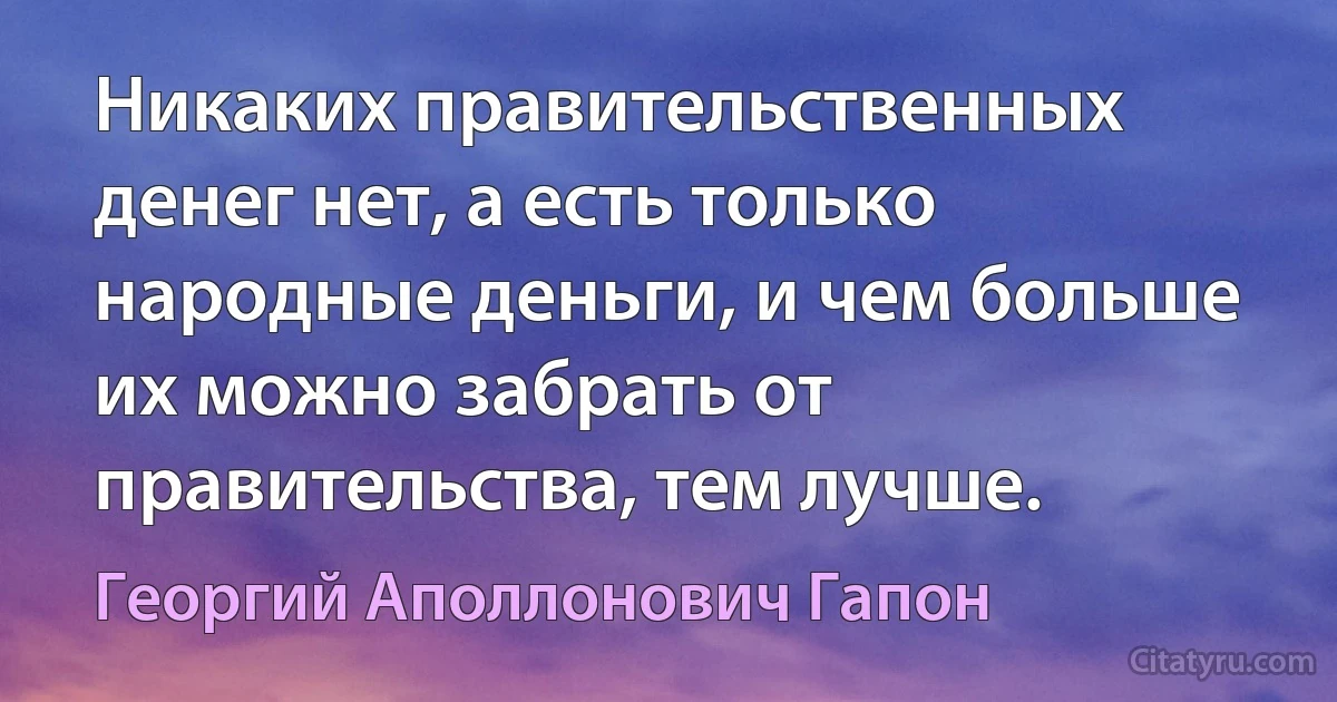 Никаких правительственных денег нет, а есть только народные деньги, и чем больше их можно забрать от правительства, тем лучше. (Георгий Аполлонович Гапон)