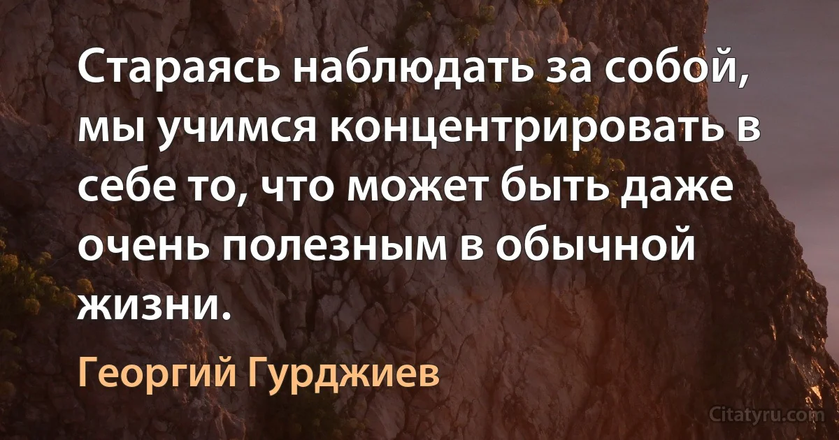 Стараясь наблюдать за собой, мы учимся концентрировать в себе то, что может быть даже очень полезным в обычной жизни. (Георгий Гурджиев)