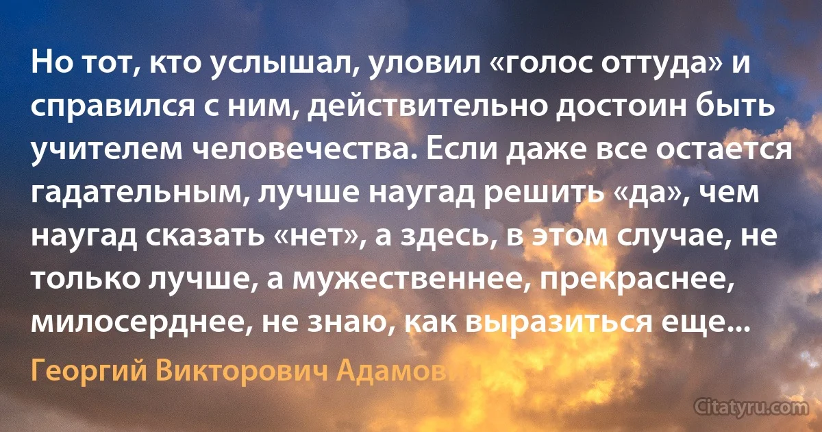 Но тот, кто услышал, уловил «голос оттуда» и справился с ним, действительно достоин быть учителем человечества. Если даже все остается гадательным, лучше наугад решить «да», чем наугад сказать «нет», а здесь, в этом случае, не только лучше, а мужественнее, прекраснее, милосерднее, не знаю, как выразиться еще... (Георгий Викторович Адамович)