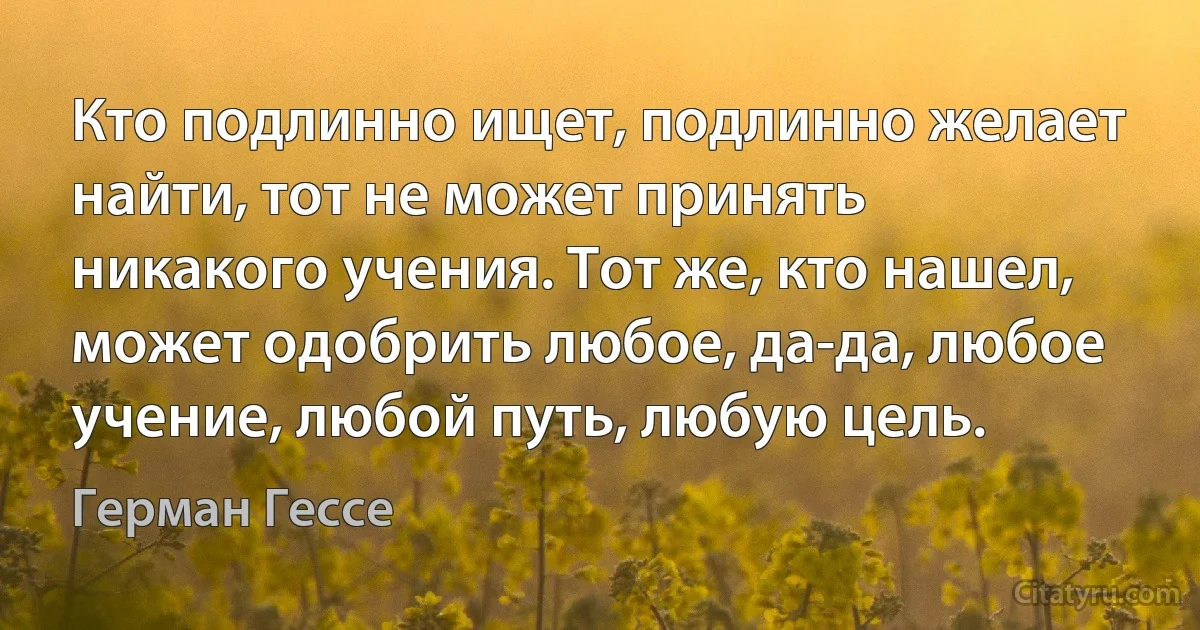 Кто подлинно ищет, подлинно желает найти, тот не может принять никакого учения. Тот же, кто нашел, может одобрить любое, да-да, любое учение, любой путь, любую цель. (Герман Гессе)