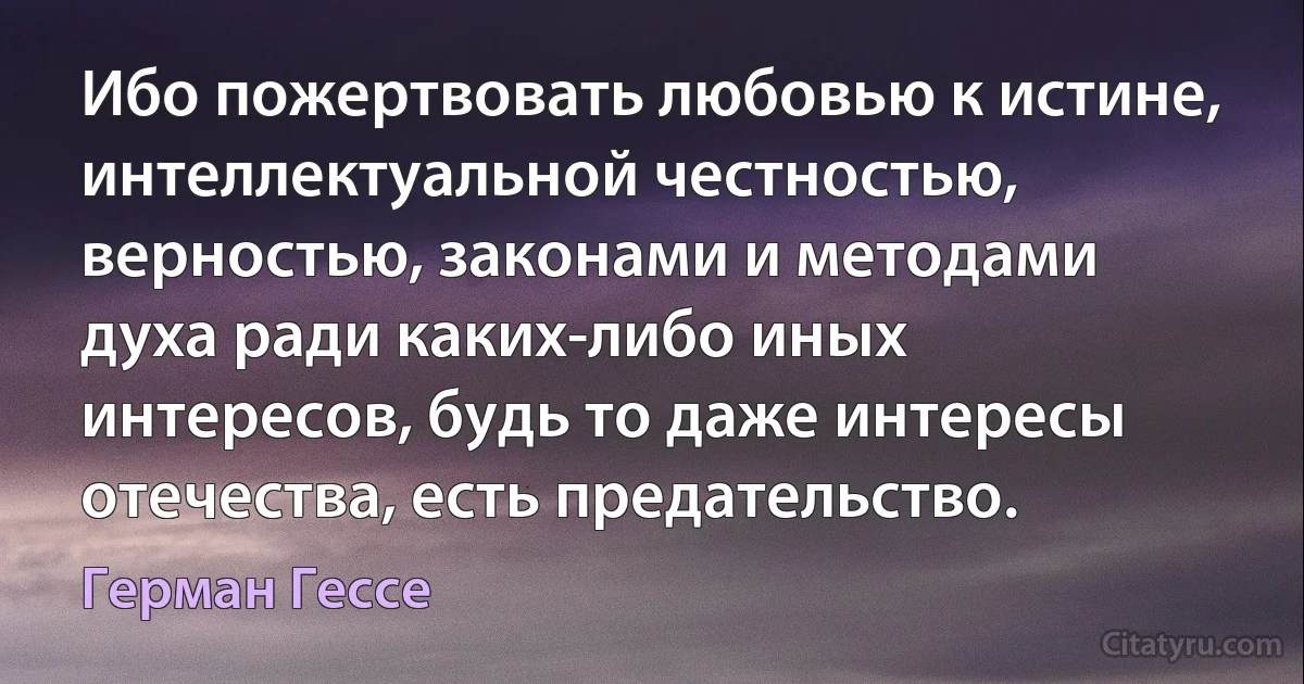 Ибо пожертвовать любовью к истине, интеллектуальной честностью, верностью, законами и методами духа ради каких-либо иных интересов, будь то даже интересы отечества, есть предательство. (Герман Гессе)