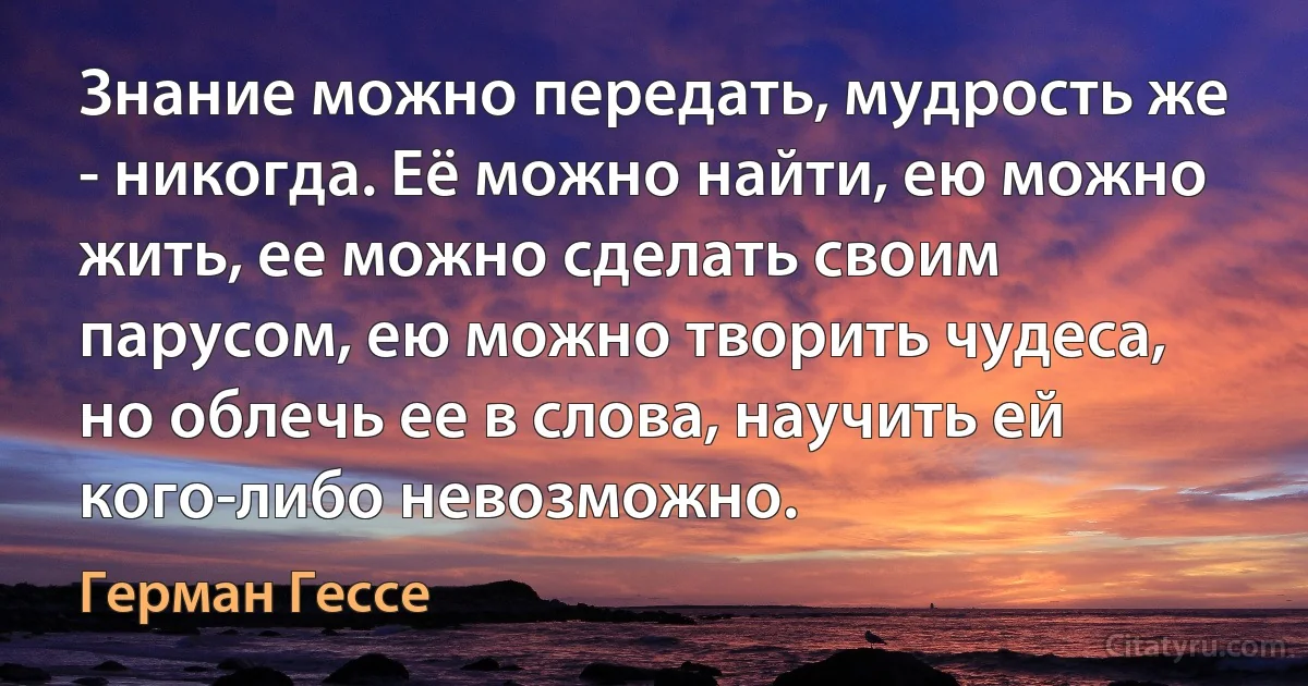 Знание можно передать, мудрость же - никогда. Её можно найти, ею можно жить, ее можно сделать своим парусом, ею можно творить чудеса, но облечь ее в слова, научить ей кого-либо невозможно. (Герман Гессе)