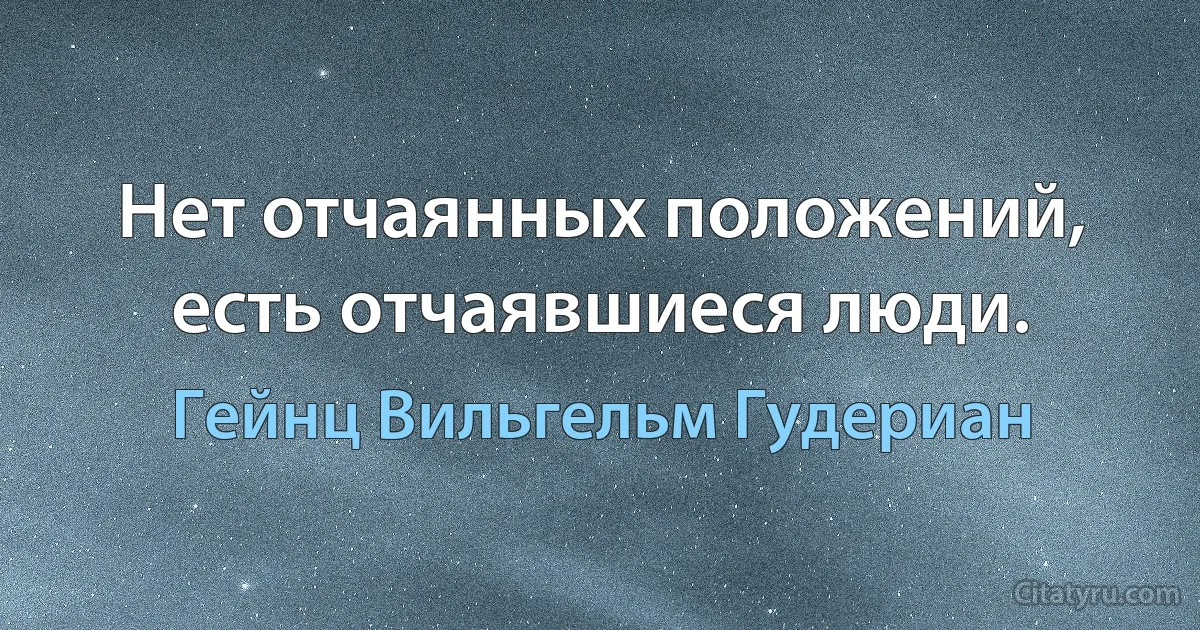 Нет отчаянных положений, есть отчаявшиеся люди. (Гейнц Вильгельм Гудериан)