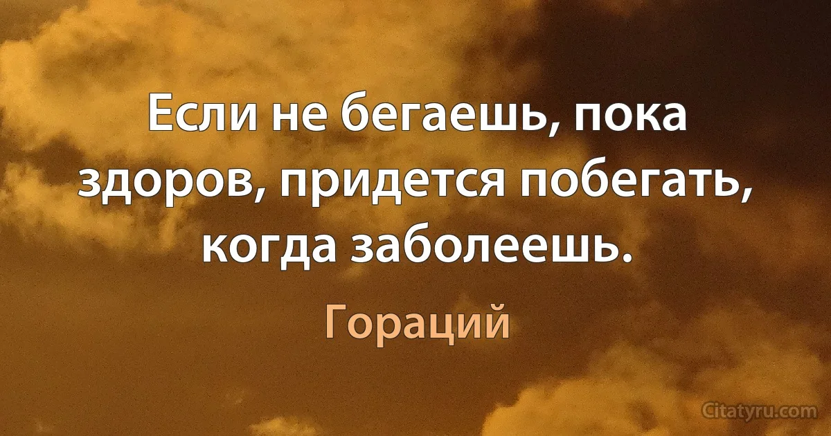 Если не бегаешь, пока здоров, придется побегать, когда заболеешь. (Гораций)