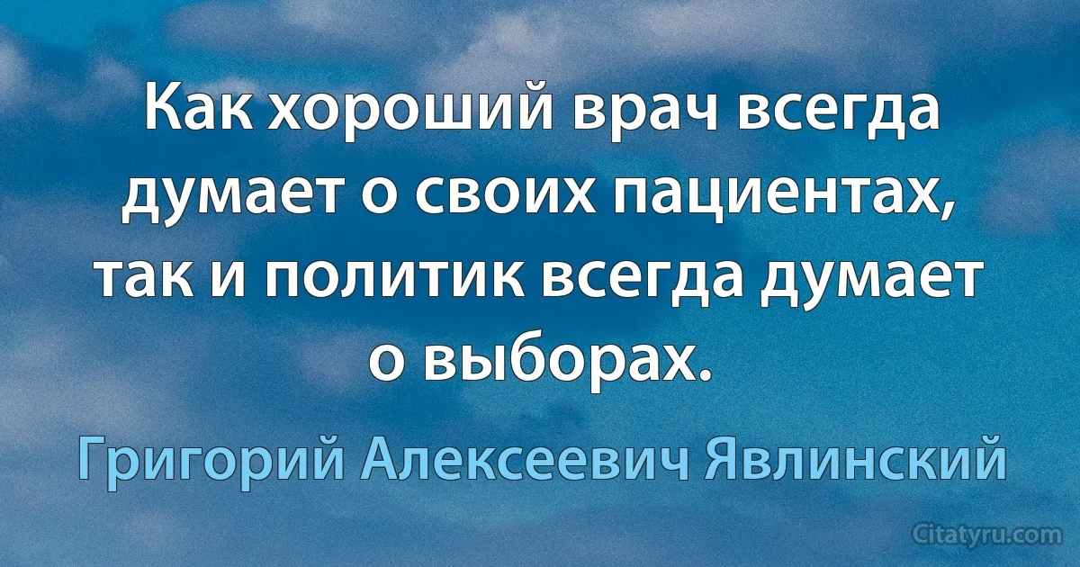 Как хороший врач всегда думает о своих пациентах, так и политик всегда думает о выборах. (Григорий Алексеевич Явлинский)