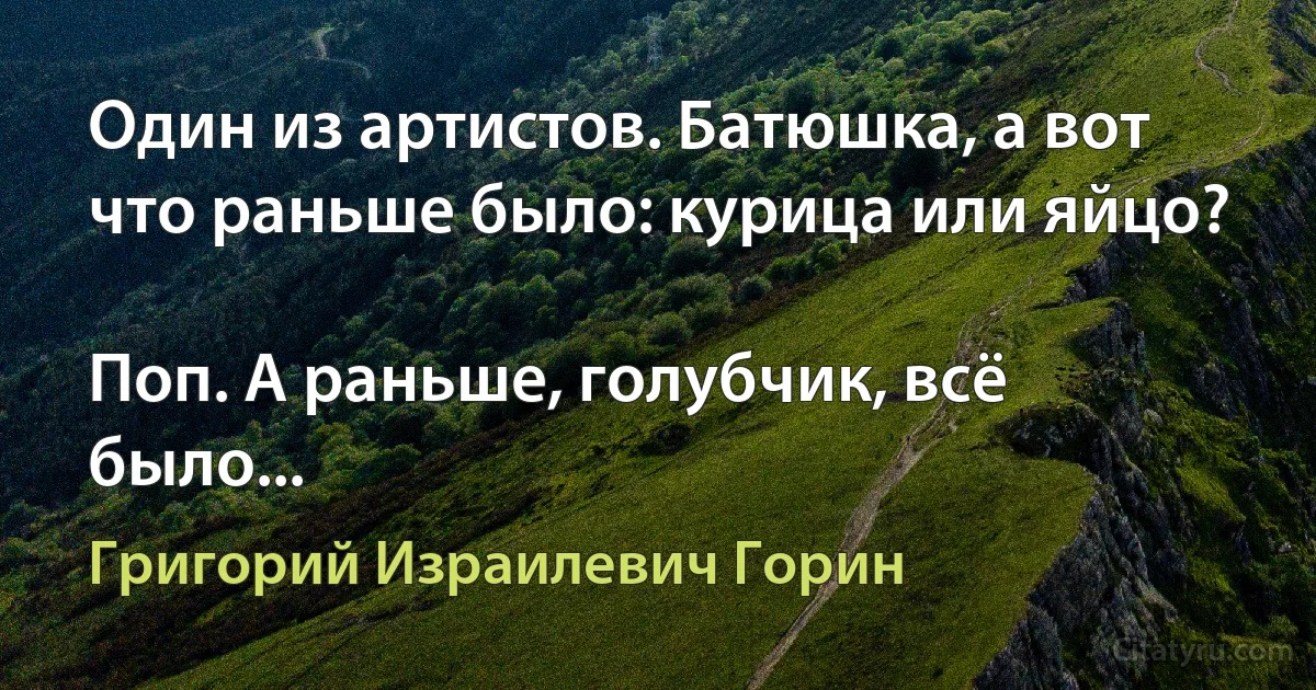 Один из артистов. Батюшка, а вот что раньше было: курица или яйцо?

Поп. А раньше, голубчик, всё было... (Григорий Израилевич Горин)