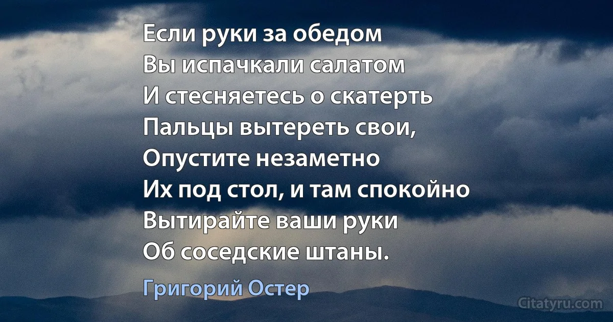 Если руки за обедом
Вы испачкали салатом
И стесняетесь о скатерть
Пальцы вытереть свои,
Опустите незаметно
Их под стол, и там спокойно
Вытирайте ваши руки
Об соседские штаны. (Григорий Остер)