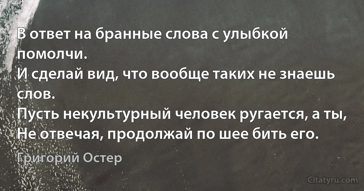 В ответ на бранные слова с улыбкой помолчи.
И сделай вид, что вообще таких не знаешь слов.
Пусть некультурный человек ругается, а ты,
Не отвечая, продолжай по шее бить его. (Григорий Остер)