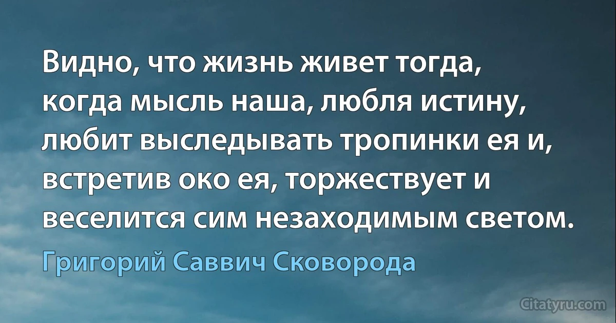 Видно, что жизнь живет тогда, когда мысль наша, любля истину, любит выследывать тропинки ея и, встретив око ея, торжествует и веселится сим незаходимым светом. (Григорий Саввич Сковорода)