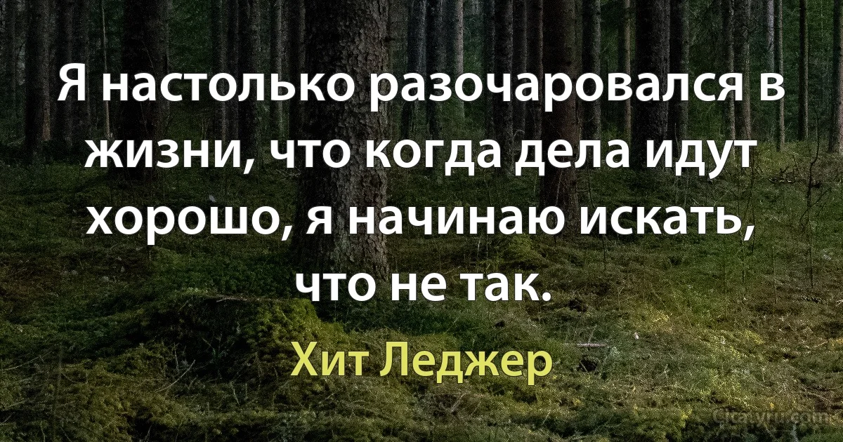 Я настолько разочаровался в жизни, что когда дела идут хорошо, я начинаю искать, что не так. (Хит Леджер)