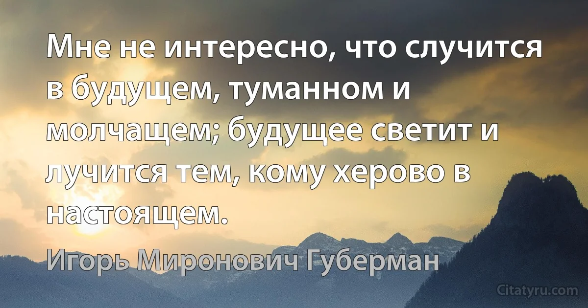 Мне не интересно, что случится в будущем, туманном и молчащем; будущее светит и лучится тем, кому херово в настоящем. (Игорь Миронович Губерман)