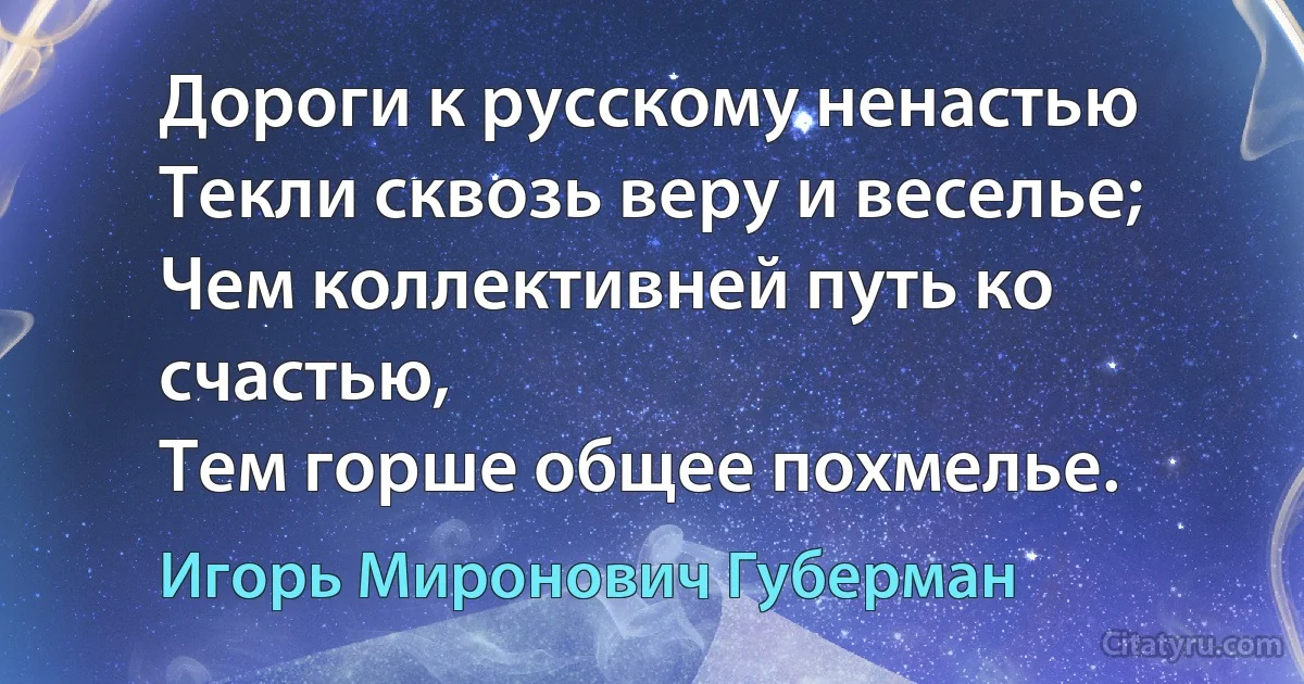 Дороги к русскому ненастью
Текли сквозь веру и веселье;
Чем коллективней путь ко счастью,
Тем горше общее похмелье. (Игорь Миронович Губерман)