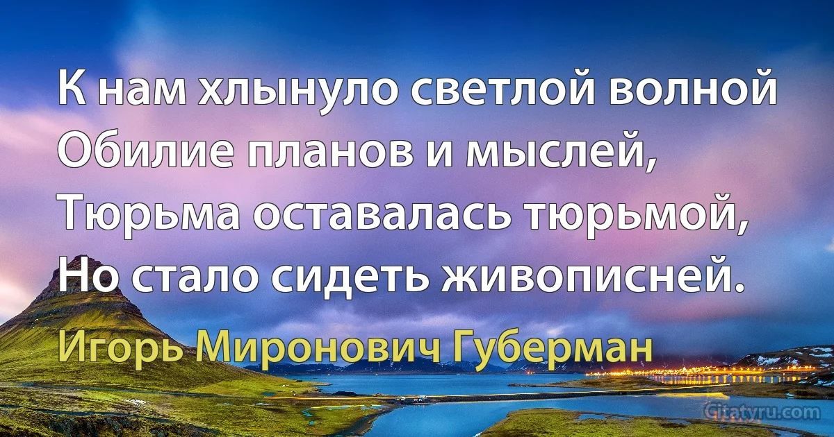 К нам хлынуло светлой волной
Обилие планов и мыслей,
Тюрьма оставалась тюрьмой,
Но стало сидеть живописней. (Игорь Миронович Губерман)