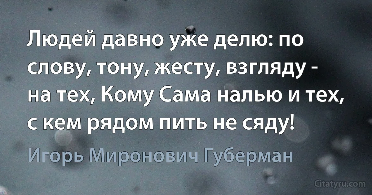 Людей давно уже делю: по слову, тону, жесту, взгляду - на тех, Кому Сама налью и тех, с кем рядом пить не сяду! (Игорь Миронович Губерман)