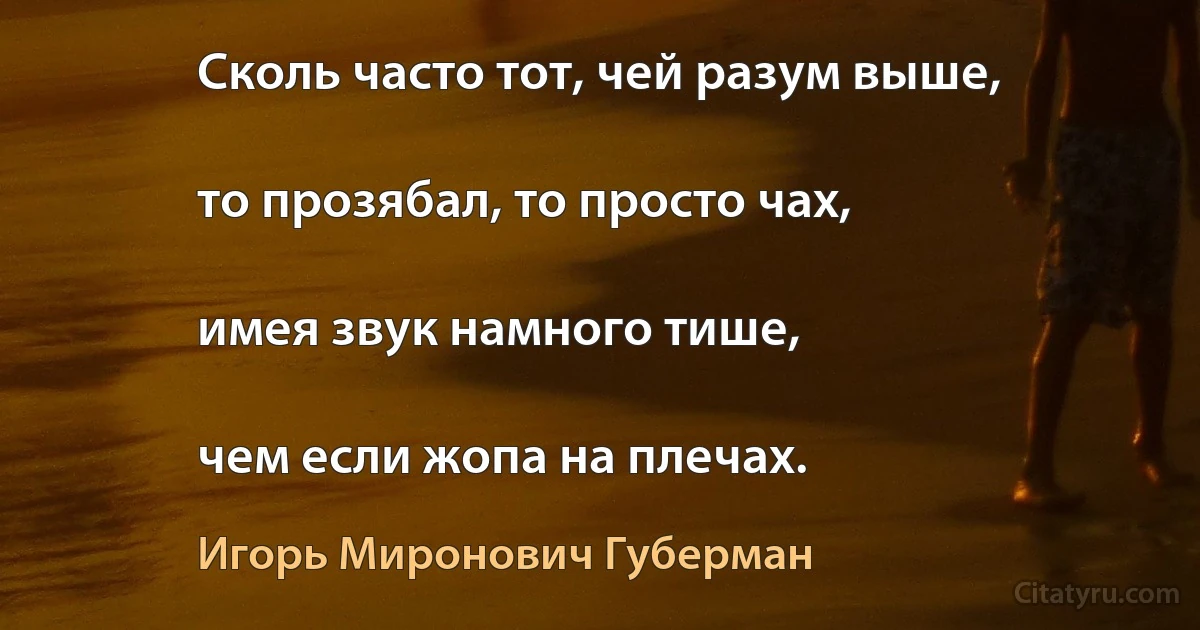 Сколь часто тот, чей разум выше,

то прозябал, то просто чах,

имея звук намного тише,

чем если жопа на плечах. (Игорь Миронович Губерман)