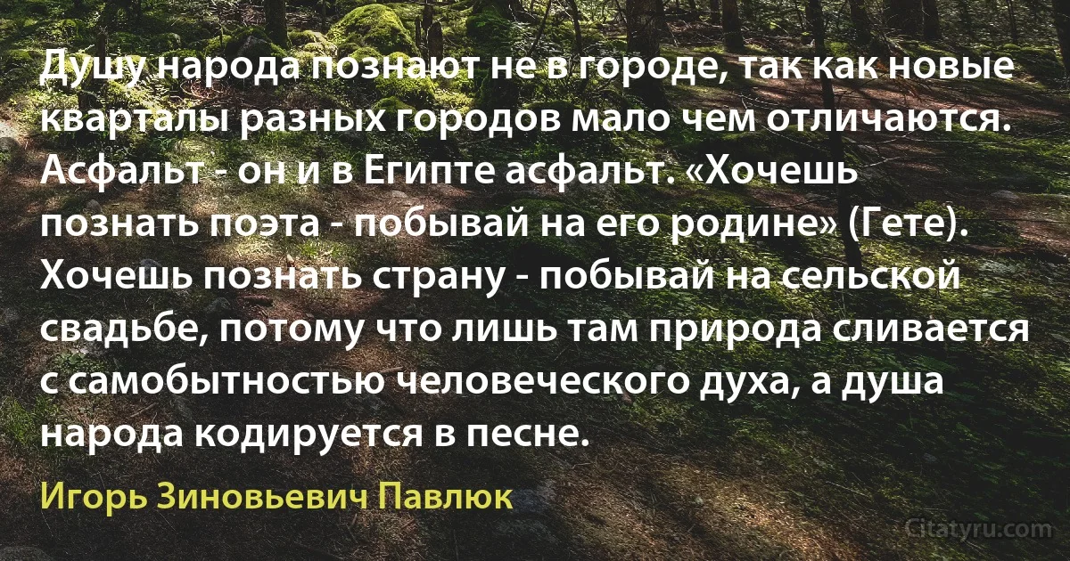 Душу народа познают не в городе, так как новые кварталы разных городов мало чем отличаются. Асфальт - он и в Египте асфальт. «Хочешь познать поэта - побывай на его родине» (Гете). Хочешь познать страну - побывай на сельской свадьбе, потому что лишь там природа сливается с самобытностью человеческого духа, а душа народа кодируется в песне. (Игорь Зиновьевич Павлюк)