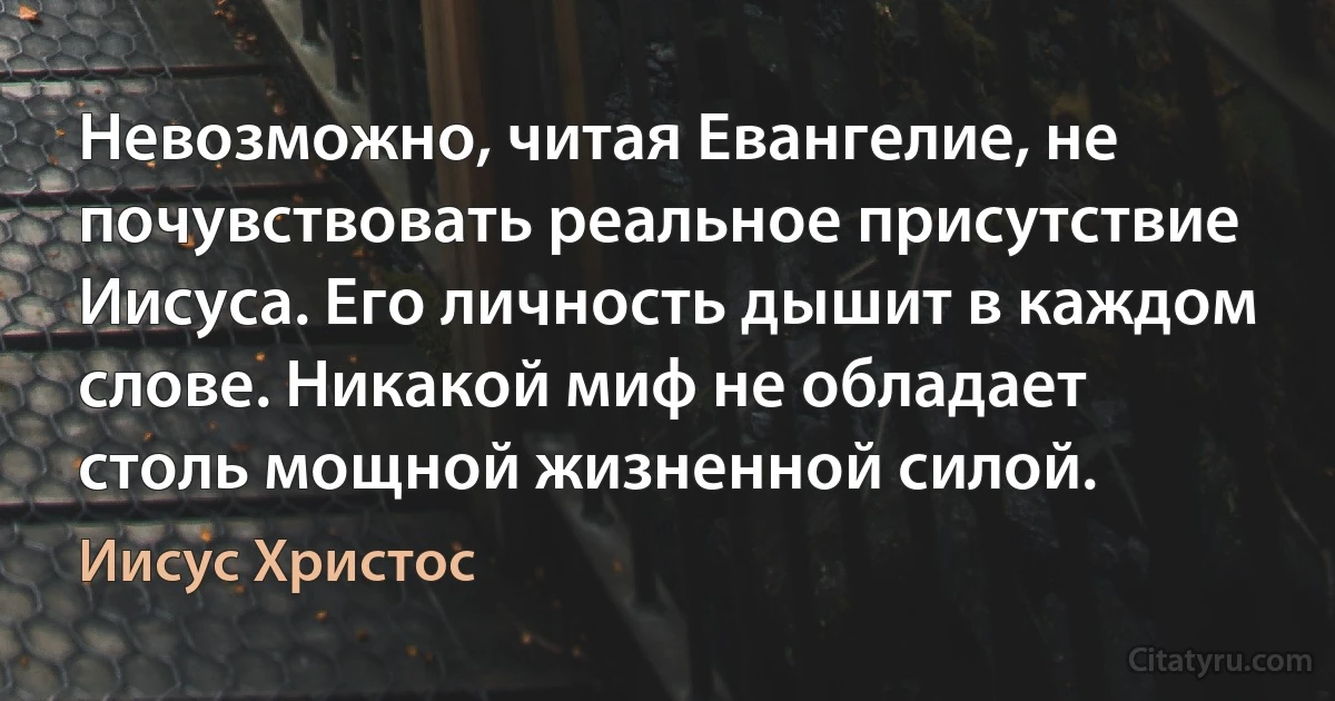 Невозможно, читая Евангелие, не почувствовать реальное присутствие Иисуса. Его личность дышит в каждом слове. Никакой миф не обладает столь мощной жизненной силой. (Иисус Христос)