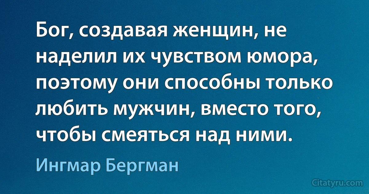 Бог, создавая женщин, не наделил их чувством юмора, поэтому они способны только любить мужчин, вместо того, чтобы смеяться над ними. (Ингмар Бергман)