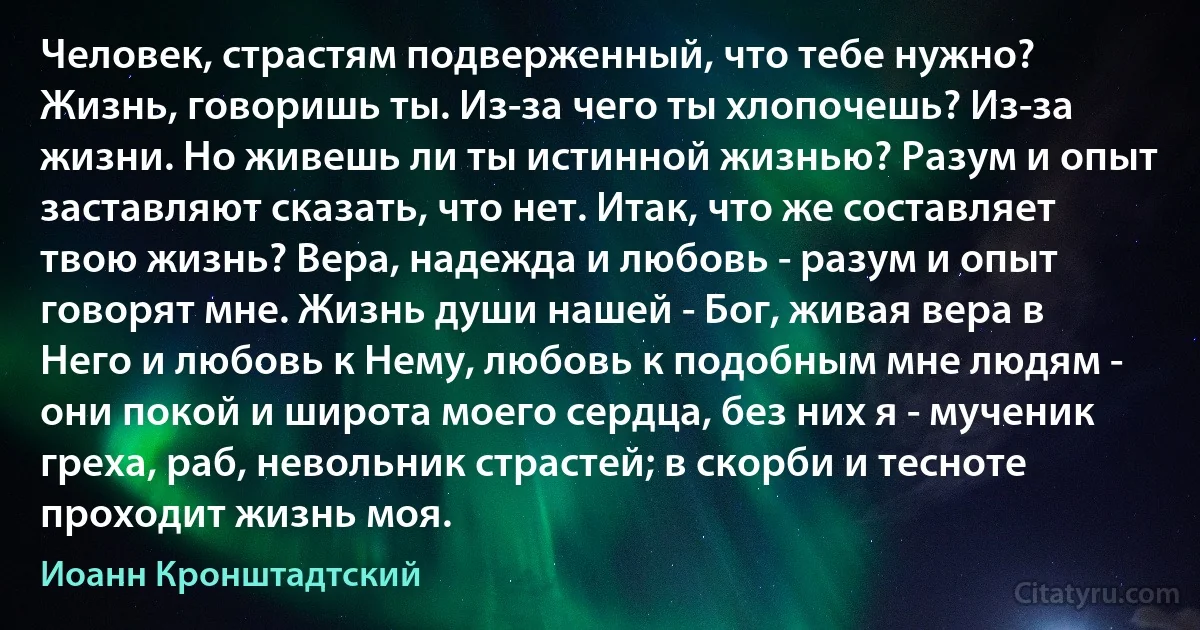 Человек, страстям подверженный, что тебе нужно? Жизнь, говоришь ты. Из-за чего ты хлопочешь? Из-за жизни. Но живешь ли ты истинной жизнью? Разум и опыт заставляют сказать, что нет. Итак, что же составляет твою жизнь? Вера, надежда и любовь - разум и опыт говорят мне. Жизнь души нашей - Бог, живая вера в Него и любовь к Нему, любовь к подобным мне людям - они покой и широта моего сердца, без них я - мученик греха, раб, невольник страстей; в скорби и тесноте проходит жизнь моя. (Иоанн Кронштадтский)