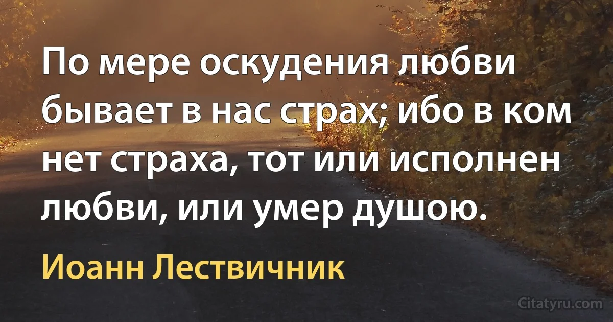 По мере оскудения любви бывает в нас страх; ибо в ком нет страха, тот или исполнен любви, или умер душою. (Иоанн Лествичник)