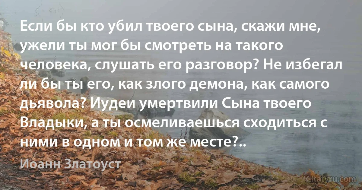 Если бы кто убил твоего сына, скажи мне, ужели ты мог бы смотреть на такого человека, слушать его разговор? Не избегал ли бы ты его, как злого демона, как самого дьявола? Иудеи умертвили Сына твоего Владыки, а ты осмеливаешься сходиться с ними в одном и том же месте?.. (Иоанн Златоуст)