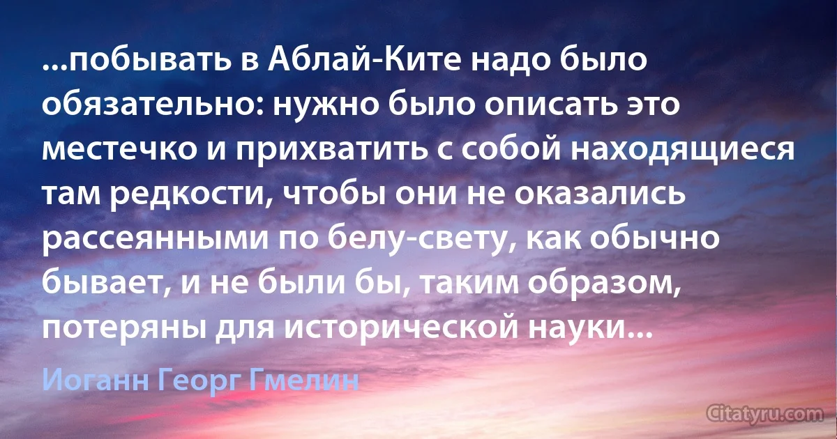 ...побывать в Аблай-Ките надо было обязательно: нужно было описать это местечко и прихватить с собой находящиеся там редкости, чтобы они не оказались рассеянными по белу-свету, как обычно бывает, и не были бы, таким образом, потеряны для исторической науки... (Иоганн Георг Гмелин)