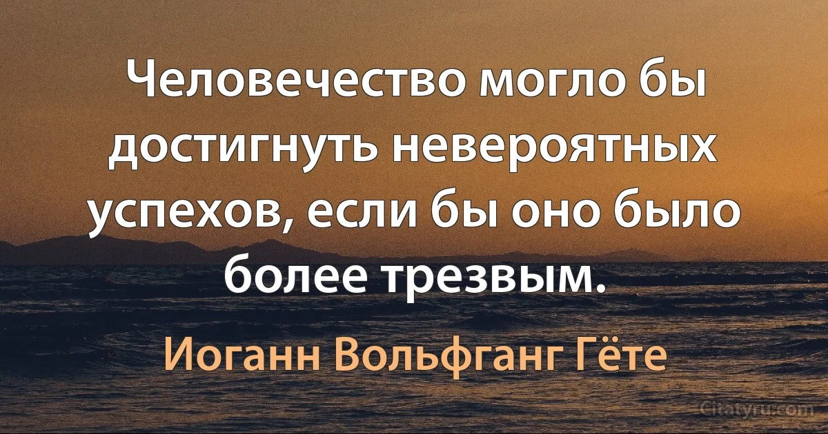 Человечество могло бы достигнуть невероятных успехов, если бы оно было более трезвым. (Иоганн Вольфганг Гёте)