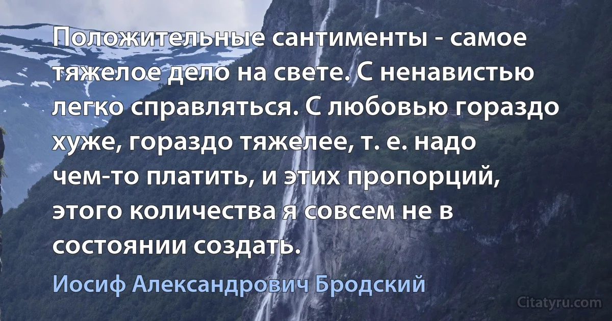 Положительные сантименты - самое тяжелое дело на свете. С ненавистью легко справляться. С любовью гораздо хуже, гораздо тяжелее, т. е. надо чем-то платить, и этих пропорций, этого количества я совсем не в состоянии создать. (Иосиф Александрович Бродский)