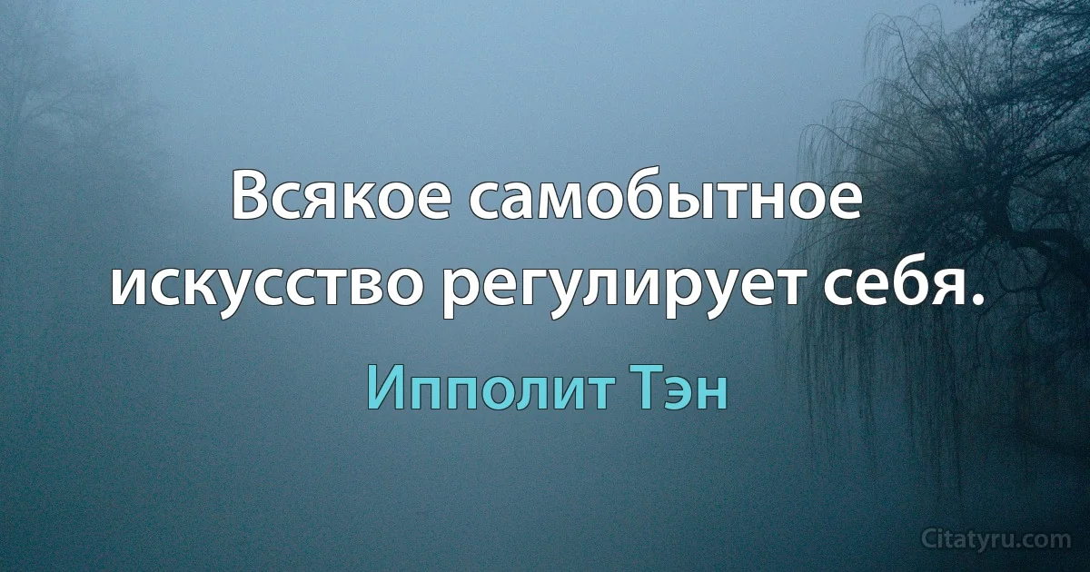 Всякое самобытное искусство регулирует себя. (Ипполит Тэн)