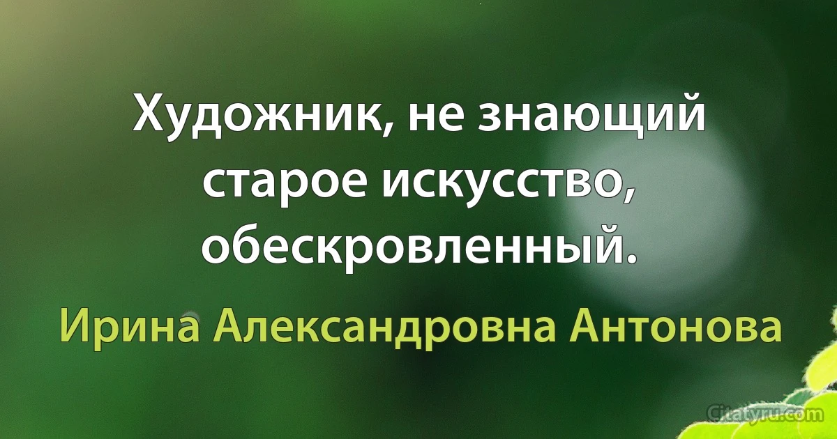 Художник, не знающий старое искусство, обескровленный. (Ирина Александровна Антонова)