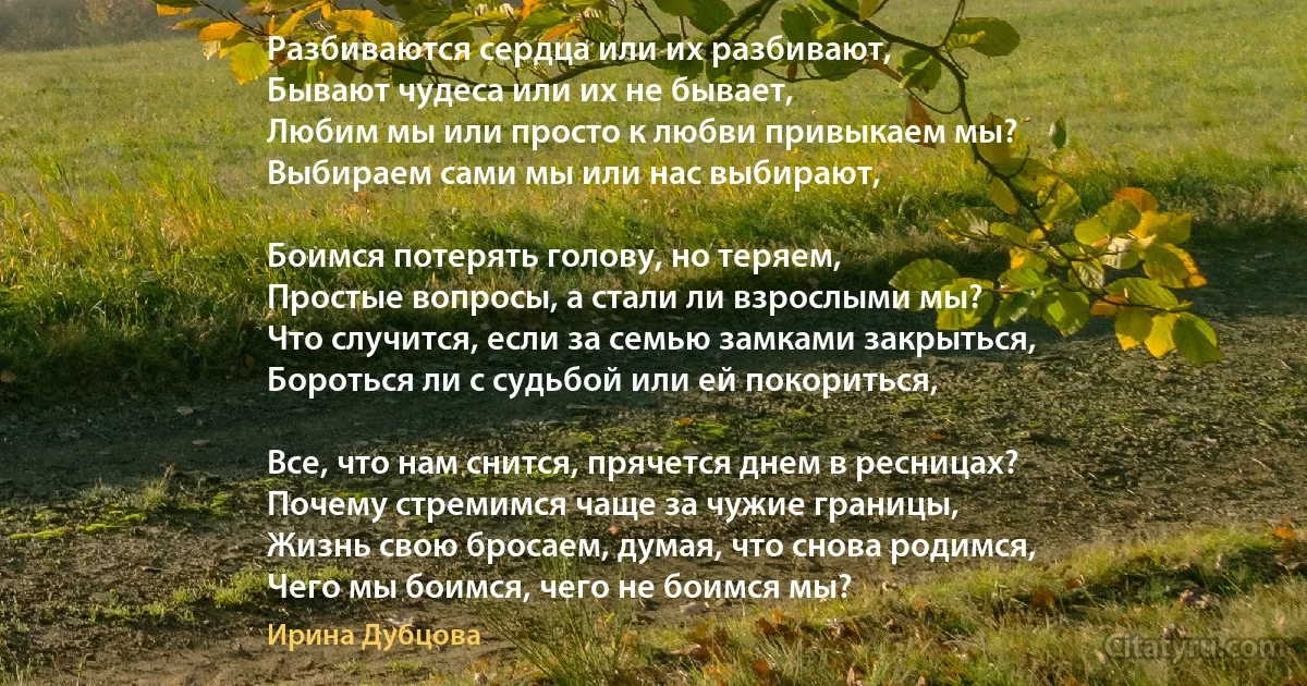 Разбиваются сердца или их разбивают,
Бывают чудеса или их не бывает,
Любим мы или просто к любви привыкаем мы?
Выбираем сами мы или нас выбирают,

Боимся потерять голову, но теряем,
Простые вопросы, а стали ли взрослыми мы?
Что случится, если за семью замками закрыться,
Бороться ли с судьбой или ей покориться,

Все, что нам снится, прячется днем в ресницах?
Почему стремимся чаще за чужие границы,
Жизнь свою бросаем, думая, что снова родимся,
Чего мы боимся, чего не боимся мы? (Ирина Дубцова)